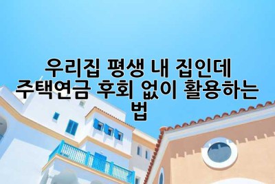우리집, 평생 내 집인데… 주택연금, 후회 없이 활용하는 법